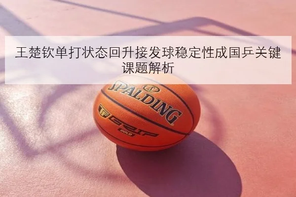 王楚钦单打状态回升接发球稳定性成国乒关键课题解析（JIANGNAN）